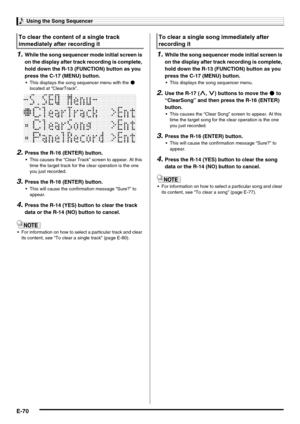 Page 72Using the Song Sequencer
E-70
1.While the song sequencer mode initial screen is 
on the display after track recording is complete, 
hold down the R-13 (FUNCTION) button as you 
press the C-17 (MENU) button.
 This displays the song sequencer menu with the 0 
located at “ClearTrack”.
2.Press the R-16 (ENTER) button.
 This causes the “Clear Track” screen to appear. At this 
time the target track for the clear operation is the one 
you just recorded.
3.Press the R-16 (ENTER) button.
 This will cause the...