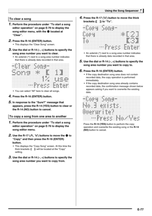 Page 79Using the Song Sequencer
E-77
1.Perform the procedure under “To start a song 
editor operation” on page E-76 to display the 
song editor menu, with the 0 located at 
“Clear”.
2.Press the R-16 (ENTER) button.
 This displays the “Clear Song” screen.
3.Use the dial or R-14 (–, +) buttons to specify the 
song area number you want to clear.
 An asterisk (*) next to a song area number indicates 
that there is already data recorded in that area.
 You can select “All” here to clear all songs.
4.Press the R-16...