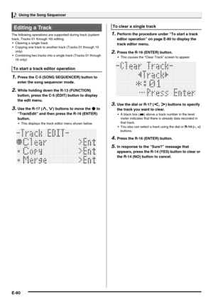 Page 82Using the Song Sequencer
E-80
The following operations are supported during track (system 
track, Tracks 01 through 16) editing.
 Clearing a single track
 Copying one track to another track (Tracks 01 through 16 
only)
 Combining two tracks into a single track (Tracks 01 through 
16 only)
1.Press the C-5 (SONG SEQUENCER) button to 
enter the song sequencer mode.
2.While holding down the R-13 (FUNCTION) 
button, press the C-5 (EDIT) button to display 
the edit menu.
3.Use the R-17 (t, y) buttons to move...