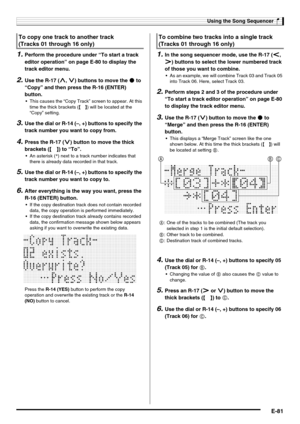 Page 83Using the Song Sequencer
E-81
1.Perform the procedure under “To start a track 
editor operation” on page E-80 to display the 
track editor menu.
2.Use the R-17 (t, y) buttons to move the 0 to 
“Copy” and then press the R-16 (ENTER) 
button.
 This causes the “Copy Track” screen to appear. At this 
time the thick brackets (%) will be located at the 
“Copy” setting.
3.Use the dial or R-14 (–, +) buttons to specify the 
track number you want to copy from.
4.Press the R-17 (y) button to move the thick...