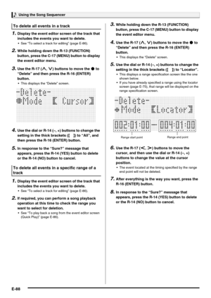 Page 90Using the Song Sequencer
E-88
1.Display the event editor screen of the track that 
includes the events you want to delete.
 See “To select a track for editing” (page E-86).
2.While holding down the R-13 (FUNCTION) 
button, press the C-17 (MENU) button to display 
the event editor menu.
3.Use the R-17 (t, y) buttons to move the 0 to 
“Delete” and then press the R-16 (ENTER) 
button.
 This displays the “Delete” screen.
4.Use the dial or R-14 (–, +) buttons to change the 
setting in the thick brackets (%)...