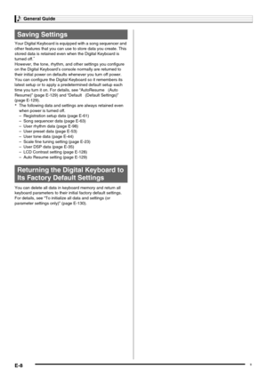 Page 10General Guide
E-8
Your Digital Keyboard is equipped with a song sequencer and 
other features that you can use to store data you create. This 
stored data is retained even when the Digital Keyboard is 
turned off.
*
However, the tone, rhythm, and other settings you configure 
on the Digital Keyboard’s console normally are returned to 
their initial power on defaults whenever you turn off power.
You can configure the Digital Keyboard so it remembers its 
latest setup or to apply a predetermined default...