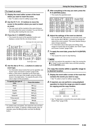 Page 91Using the Song Sequencer
E-89
1.Display the event editor screen of the track 
where you want to insert the event.
 See “To select a track for editing” (page E-86).
2.Use the R-17 (t, y) buttons to move the 
cursor to the position where you want to insert 
an event.
 The new event will be inserted at the same timing as 
the event where the cursor is located. You can fine tune 
the timing after inserting the new event.
3.Press the C-11 (INSERT) button.
 This inserts the event at the specified location and...