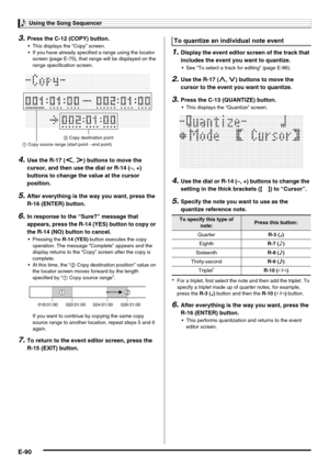 Page 92Using the Song Sequencer
E-90
3.Press the C-12 (COPY) button.
 This displays the “Copy” screen.
 If you have already specified a range using the locator 
screen (page E-75), that range will be displayed on the 
range specification screen.
4.Use the R-17 (u, i) buttons to move the 
cursor, and then use the dial or R-14 (–, +) 
buttons to change the value at the cursor 
position.
5.After everything is the way you want, press the 
R-16 (ENTER) button.
6.In response to the “Sure?” message that 
appears,...