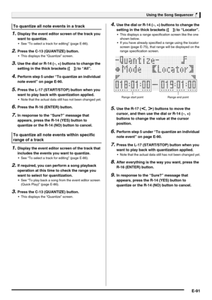 Page 93Using the Song Sequencer
E-91
1.Display the event editor screen of the track you 
want to quantize.
 See “To select a track for editing” (page E-86).
2.Press the C-13 (QUANTIZE) button.
 This displays the “Quantize” screen.
3.Use the dial or R-14 (–, +) buttons to change the 
setting in the thick brackets (%) to “All”.
4.Perform step 5 under “To quantize an individual 
note event” on page E-90.
5.Press the L-17 (START/STOP) button when you 
want to play back with quantization applied.
 Note that the...