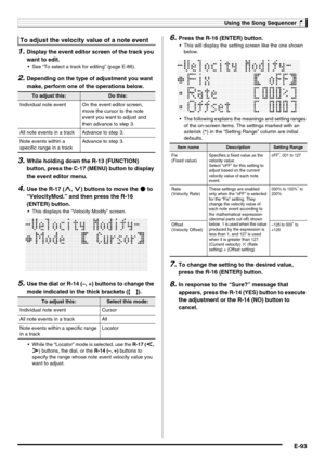 Page 95Using the Song Sequencer
E-93
1.Display the event editor screen of the track you 
want to edit.
 See “To select a track for editing” (page E-86).
2.Depending on the type of adjustment you want 
make, perform one of the operations below.
3.While holding down the R-13 (FUNCTION) 
button, press the C-17 (MENU) button to display 
the event editor menu.
4.Use the R-17 (t, y) buttons to move the 0 to 
“VelocityMod.” and then press the R-16 
(ENTER) button.
 This displays the “Velocity Modify” screen.
5.Use the...