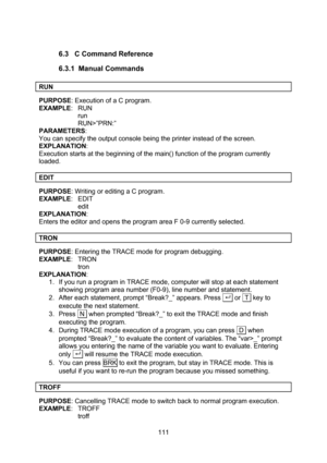Page 111  111  6.3 C Command Reference 6.3.1 Manual Commands  RUN  PURPOSE: Execution of a C program. EXAMPLE: RUN run RUN>”PRN:” PARAMETERS:  You can specify the output console being the printer instead of the screen. EXPLANATION: Execution starts at the beginning of the main() function of the program currently loaded.  EDIT  PURPOSE: Writing or editing a C program. EXAMPLE: EDIT edit EXPLANATION: Enters the editor and opens the program area F 0-9 currently selected.  TRON  PURPOSE: Entering the TRACE mode for...