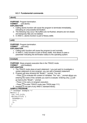 Page 112  112 6.3.1 Fundamental commands  abort()  PURPOSE: Program termination. FORMAT: void abort(); EXPLANATION: 1. Calling abort() function will cause the program to terminate immediately, indicating an unsuccessful termination. 2. The following may occur: file buffers are not flushed, streams are not closed, and temporary files are not deleted. 3. In ANSI C, abort() function is part of library stdlib.  exit()  PURPOSE: Program termination. FORMAT: void exit(); EXPLANATION: 1. Calling exit() function will...