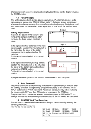 Page 13  13 Characters which cannot be displayed using keyboard input can be displayed using the CHR$ function. 1.7 Power Supply This unit is equipped with a main power supply (four AA Alkaline batteries) and a backup power supply (one CR2032 lithium battery). Batteries should be replaced whenever the display remains dim, even after contrast adjustment. Batteries should also be replaced once every two years regardless of how much the unit has been used.  Battery Replacement 1) Switch the power of the unit OFF...