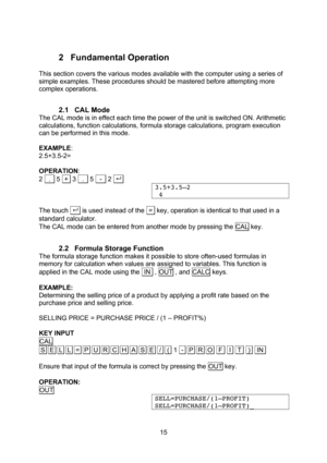 Page 15  15 2 Fundamental Operation  This section covers the various modes available with the computer using a series of simple examples. These procedures should be mastered before attempting more complex operations.  2.1 CAL Mode The CAL mode is in effect each time the power of the unit is switched ON. Arithmetic calculations, function calculations, formula storage calculations, program execution can be performed in this mode.  EXAMPLE: 2.5+3.5-2=  OPERATION: 2   .   5  +  3   .   5   -   2 . . 3.5+3.5–2  4...