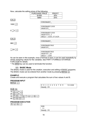 Page 16  16 Now, calculate the selling prices of the following: PURCHASE PRICE PROFIT $1000 30% $960 25% CALC PURCHASE?_ 1000 . . PURCHASE?1000 PROFIT?_ 0  .  3 . .  PURCHASE?1000 PROFIT?0.3 SELL= 1428.571429 CALC PURCHASE?_ 960 . .  PURCHASE?960 PROFIT?_  .  25 . .  PURCHASE?960 PROFIT?.25 SELL= 1280 As can be seen in this example, once a formula is input, it can be used repeatedly by simply assigning values for the variables. See PART 4 FORMULA STORAGE FUNCTION for details. * The BRK key can be used to...