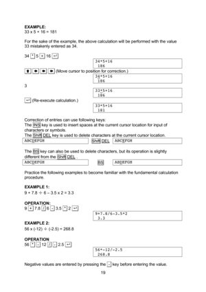 Page 19  19 EXAMPLE: 33 x 5 + 16 = 181  For the sake of the example, the above calculation will be performed with the value 33 mistakenly entered as 34.  34  *  5  +  16 . . 34*5+16  186 .         . (Move cursor to position for correction.) 34*5+16  186 3 33*5+16  186 . . (Re-execute calculation.) 33*5+16  181  Correction of entries can use following keys: The INS key is used to insert spaces at the current cursor location for input of characters or symbols. The Shift DEL key is used to delete characters...