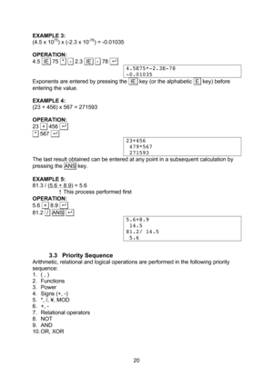 Page 20  20 EXAMPLE 3: (4.5 x 1075) x (-2.3 x 10-78) = -0.01035  OPERATION: 4.5  IE  75  *   -  2.3  IE   -  78 . .  4.5E75*-2.3E-78 -0.01035 Exponents are entered by pressing the  IE  key (or the alphabetic  E  key) before entering the value.  EXAMPLE 4: (23 + 456) x 567 = 271593  OPERATION: 23  +  456 . .   *  567 . .  23+456  479*567  271593 The last result obtained can be entered at any point in a subsequent calculation by pressing the ANS key.  EXAMPLE 5: 81.3 / (5.6 + 8.9) = 5.6  ↑ This process...