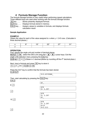 Page 22  22 4 Formula Storage Function The formula Storage function is very useful when performing repeat calculations. Three different keys are used when working with the formula Storage function.  IN  key……. Stores presently displayed formula. OUT key…… Displays formula stored in memory. CALC key…. Assigns values to variables in formula, and displays formula calculation result.  Sample Application  EXAMPLE: Obtain the value for each of the value assigned to x when y = 3.43 cosx. (Calculate in three decimal...
