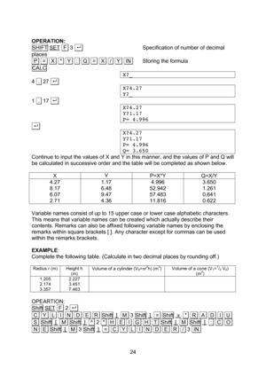 Page 24  24  OPERATION: SHIFT SET  F  3 . . Specification of number of decimal places  P   =   X   *   Y   :   Q   =   X   /   Y   IN. Storing the formula CALC X?_ 4  .  27 . . X?4.27 Y?_ 1  .  17 . . X?4.27 Y?1.17 P= 4.996 . . X?4.27 Y?1.17 P= 4.996 Q= 3.650 Continue to input the values of X and Y in this manner, and the values of P and Q will be calculated in successive order and the table will be completed as shown below.  X Y P=X*Y Q=X/Y 4.27 8.17 6.07 2.71 1.17 6.48 9.47 4.36 4.996 52.942 57.483 11.816...