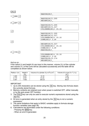 Page 25  25 CALC RADIUS[M]?_ 1  .  205 . . RADIUS[M]?1.205 HEIGHT[M]?_ 2  .  227 . . RADIUS[M]?1.205 HEIGHT[M]?2.227 CYLINDER[M3]= 10.16 . . RADIUS[M]?1.205 HEIGHT[M]?2.227 CYLINDER[M3]= 10.16 CONE[M3]= 3.39 . . HEIGHT[M]?2.227 CYLINDER[M3]= 10.16 CONE[M3]= 3.39 RADIUS[M]?_ 2  .  174  . CYLINDER[M3]= 10.16 CONE[M3]= 3.39 RADIUS[M]?2.174 HEIGHT[M]?_ And so on… If the radius (r) and height (h) are input in this manner, volume (V0) of the cylinder and volume (V1) of the cone will be calculated successively...