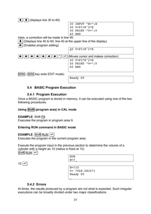 Page 31  31 .. .. (displays line 30 to 60) 30 INPUT “H=”;H 40 V=PI+R^2*H 50 PRINT “V=”;V 60 END Here, a correction will be made in line 40. .. (Displays line 40 to 60, line 40 at the upper line of the display) .. (Enables program editing) 40 V=PI+R^2*H  .. .. .. .. .. .. .. .*. . . (Moves cursor and makes correction) 40 V=PI*R^2*H 50 PRINT “V=”;V 60 END  BRK ( BRK key exits EDIT mode) Ready P0  5.4 BASIC Program Execution 5.4.1 Program Execution Once a BASIC program is stored in memory, it can be...