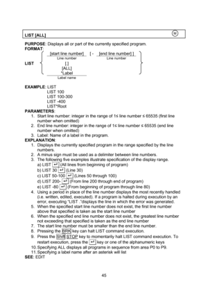 Page 45  45  LIST [ALL]    PURPOSE: Displays all or part of the currently specified program. FORMAT:   [start line number] [ - [end line number] ]  Line number  Line number LIST [.]    [ALL]     *Label      Label name     EXAMPLE: LIST LIST 100 LIST 100-300 LIST -400 LIST*Root PARAMETERS:  1. Start line number: integer in the range of 1≤ line number ≤ 65535 (first line number when omitted) 2. End line number: integer in the range of 1≤ line number ≤ 65535 (end line number when omitted) 3. Label: Name of a label...