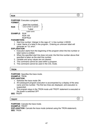 Page 47  47  RUN    PURPOSE: Executes a program. FORMAT:  [start line number] RUN Line number or period   *Label    Label name  EXAMPLE: RUN RUN 100 RUN*Root PARAMETERS: 1. Start line number: Interger in the rage of 1 ≤ line number ≤ 65535 2. Label: Name of a label in the program.. Entering an unknown label will generate an “UL error”. EXPLANATION: 1. Execution starts from the beginning of the program when the line number or label name is omitted. 2. When the specified start line does not exist, the first line...