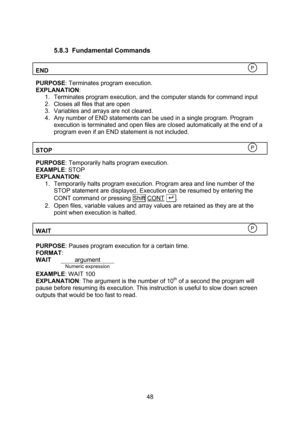 Page 48  48  5.8.3 Fundamental Commands  END    PURPOSE: Terminates program execution. EXPLANATION: 1. Terminates program execution, and the computer stands for command input 2. Closes all files that are open 3. Variables and arrays are not cleared. 4. Any number of END statements can be used in a single program. Program execution is terminated and open files are closed automatically at the end of a program even if an END statement is not included.  STOP    PURPOSE: Temporarily halts program execution. EXAMPLE:...