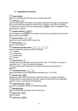 Page 6  6 1.2 Operational Functions   Power Switch Slide up to switch power ON and down to switch power OFF.  Shift Key (   S   ) Used to enter BASIC commands and symbols noted above the keys of the keyboard. Each press of this key causes the symbol “[S]” to switch on and off on the display. Throughout this manual, this key is represented by Shift in order to distinguish it from the alphabetic   S   key.  Volatile Shift Key ( SHIFT ) Same function as the Shift key but needs to be held when pressing the various...