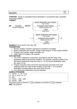 Page 51  51  ON GOTO    PURPOSE: Jumps to a specified branch destination in accordance with a specified branching condition. FORMAT:    branch destination line number     Line number  ON Condition GOTO [ # program area number ]  Numeric expression  Single character; 0-9      *Label       Label name     branch destination line number   Line number  [ , [ # program area number ] ]*  Single character; 0-9    *Label     Label name   EXAMPLE: ON A GOTO 100, 200, 300 PARAMETERS: 1. Branch condition: Numeric...