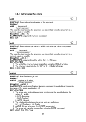 Page 57  57  5.8.4 Mathematical Functions  ABS   PURPOSE: Returns the absolute value of the argument. FORMAT: ABS (argument)  Numeric expression The parenthesis enclosing the argument can be omitted when the argument is a numeric value or variable. EXAMPLE: ABS (-1.1) PARAMETERS: argument : numeric expression SEE: SGN  ACS   PURPOSE: Returns the angle value for which cosine (angle value) = argument. FORMAT: ACS (argument)  Numeric expression The parenthesis enclosing the argument can be omitted when the...