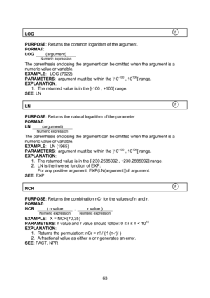 Page 63  63  LOG   PURPOSE: Returns the common logarithm of the argument. FORMAT: LOG (argument)  Numeric expression The parenthesis enclosing the argument can be omitted when the argument is a numeric value or variable. EXAMPLE: LOG (7922) PARAMETERS:  argument must be within the ]10-100 , 10100[ range. EXPLANATION: 1. The returned value is in the ]-100 , +100[ range. SEE: LN  LN   PURPOSE: Returns the natural logarithm of the parameter FORMAT: LN (argument)  Numeric expression The parenthesis enclosing the...