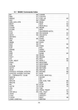 Page 75  75  5.1 BASIC Commands Index  &H 69 LOAD#  ABS 57 LOCATE  ANGLE 57 LOG, LN 63 ASC 68 LPRINT  ASN, ACS, ATN 58 MID$ 71 BEEP  NCR 63 CHR$  NEW [ALL] 42 CLEAR 43 NEW#  CLOSE  NPR 64 CLS  ON ERROR GOTO  CUR 59 ON GOSUB 52 DATA 56 ON GOTO 51 DEFSEG  OPEN  DEG 68 PASS 42 DIM  PAUSE  DMS$ 68 PEEK  EDIT 46 PI 64 END 48 POKE  EOF  POL 64 ERASE  PRINT  ERL  PRINT#  ERR  RAN# 65 EXP 59 READ  FACT 59 READ#  FIX 60 REC 65 FOR - NEXT 54 REM (‘) 55 FRAC 60 RESTORE  FRE 43 RESTORE#  GOSUB 50 RESUME  GOTO 49 RETURN 50...