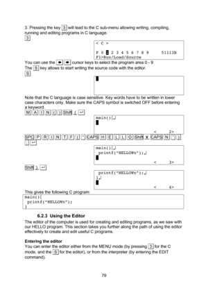 Page 79  79 3. Pressing the key  3  will lead to the C sub-menu allowing writing, compiling, running and editing programs in C language. .3. < C >  F 0 1 2 3 4 5 6 7 8 9     51113B F1>Run/Load/Source You can use the       cursor keys to select the program area 0 - 9 The  S  key allows to start writing the source code with the editor. .S. .    Note that the C language is case sensitive. Key words have to be written in lower case characters only. Make sure the CAPS symbol is switched OFF before entering a...