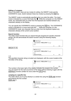Page 81  81  Editing a C program Once in the editor, there are two modes for editing: the INSERT mode and the OVERWRITE mode. Switch between these two modes by pressing the INS key.  The INSERT mode is automatically specified when you enter the editor. The insert mode is indicated by a cursor thet looks like “_”. While the computer is in the INSERT mode, any characters that you enter from the keyboard are inserted between any characters already on the display.  You can specify the OVERWRITE mode by pressing the...