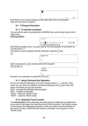 Page 82  82 }↵                          <     3> Note that the line number displayed at the lower right is the one requested. Now, let’s execute our program. 6.1 C Program Execution 6.1.1 To execute a program You can exit the editor by pressing the SUB MENU key, which will go back to the C mode menu. Shift SUB MENU < C >  F 0 * 2 3 4 5 6 7 8 9     51113B F1>Run/Load/Source Note that the program area 1 you just used for the short program is now shown as occupied with a “*”. You need to load the program into the...