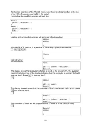 Page 83  83 To illustrate operation of the TRACE mode, we will add a sub() procedure at the top of our HELLO program, and call it in the main(). Here is how the modified program will look like:  sub(){  printf(“WORLD¥n”); } main(){  printf(“HELLO¥n”);  sub(); }  Loading and running this program will generate following output: HELLO WORLD  >_ With the TRACE function, it is possible to follow step by step the execution: .T   R   O   N  . .  >tron  >_ .R   U   N  . . >run  (F1-5) printf(“HELLO¥n”); Break?_ The...