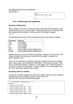 Page 88  88 The following results would be displayed: .R   U   N  . . >run D=65 O=101 H=41 C=A  >_ 6.2.2 Variable types and operations  Declaring variable types  With C programs, you have to declare the type of data that will be assigned to each variable before you can use the variable. The following statement, for example, tells the computer that the variable “x” will be used for the storage of integers: int x;  The following table shows the other declarations that can be made for variables.  Declaration...