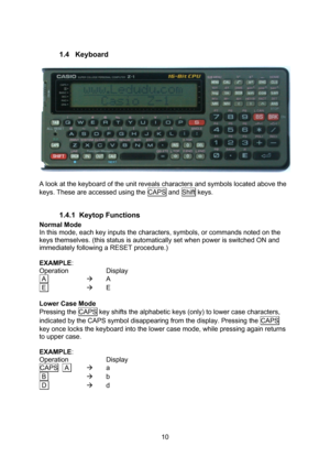 Page 10  10  1.4 Keyboard    A look at the keyboard of the unit reveals characters and symbols located above the keys. These are accessed using the CAPS and Shift keys.  1.4.1 Keytop Functions Normal Mode In this mode, each key inputs the characters, symbols, or commands noted on the keys themselves. (this status is automatically set when power is switched ON and immediately following a RESET procedure.)  EXAMPLE: Operation  Display  A   A  E   E  Lower Case Mode Pressing the CAPS key shifts the alphabetic...