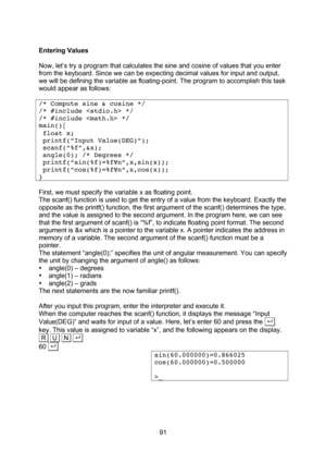 Page 91  91  Entering Values  Now, let’s try a program that calculates the sine and cosine of values that you enter from the keyboard. Since we can be expecting decimal values for input and output, we will be defining the variable as floating-point. The program to accomplish this task would appear as follows:  /* Compute sine & cosine */ /* #include  */ /* #include  */ main(){  float x;  printf(“Input Value(DEG)“);  scanf(“%f”,&x);  angle(0); /* Degrees */  printf(“sin(%f)=%f¥n“,x,sin(x));...