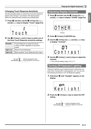 Page 13English
Playing the Digital Keyboard
E-11
Use the procedure below to control how much the volume of 
played notes change in accordance with playing speed. 
Select the setting that best matches your playing style.
1.Press ct and then use the bs (10-key) [4] ( ) 
and [6] ( ) keys to display “Touch” (page E-6).
2.Use bs (10-key) [–] and [+] keys to select one of 
the three Touch Response sensitivity settings.
1.Press ct and then use the bs (10-key) [4] ( ) 
and [6] ( ) keys to display “OTHER” (page E-6)....