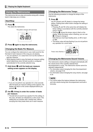 Page 14Playing the Digital Keyboard
E-12
The metronome lets you play and practice along with a steady 
beat to help keep you on tempo.
1.Press 7.
This starts the metronome.
2.Press 7 again to stop the metronome.
You can configure the metronome to use a bell sound for the 
first beat of each measure of the song you are playing.
 You can specify 0, or a value from 2 to 6 as the number of 
beat per measure.
 When playing a built-in song, the beats per measure setting 
(which determines when the bell sounds) is...