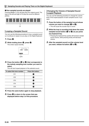 Page 22Sampling Sounds and Playing Them on the Digital Keyboard
E-20
■How sampled sounds are played
Pressing Middle C (C4) will play back the original sound. The 
keys to the left and right of C4 play the sound at different 
pitches.
You can use the following procedure to loop a sampled sound 
so it continues to repeat, as you play on the Digital Keyboard.
1.Press bq.
2.While holding down cs, press co.
This enters repeat standby.
3.Press the button (bt to cn) that corresponds to 
the melody sampling tone number...