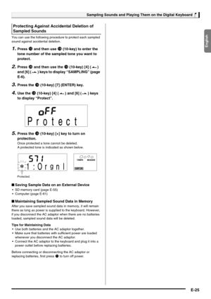 Page 27English
Sampling Sounds and Playing Them on the Digital Keyboard
E-25
You can use the following procedure to protect each sampled 
sound against accidental deletion.
1.Press bp and then use bs (10-key) to enter the 
tone number of the sampled tone you want to 
protect.
2.Press ct and then use the bs (10-key) [4] ( ) 
and [6] ( ) keys to display “SAMPLING” (page 
E-6).
3.Press the bs (10-key) [7] (ENTER) key.
4.Use the bs (10-key) [4] ( ) and [6] ( ) keys 
to display “Protect”.
5.Press the bs (10-key) [+]...