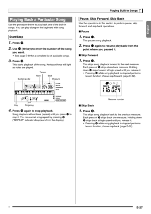 Page 29English
Playing Built-in Songs
E-27
Use the procedure below to play back one of the built-in 
songs. You can play along on the keyboard with song 
playback.
1.Press br.
2.Use bs (10-key) to enter the number of the song 
you want.
 See page E-69 for a complete list of available songs.
3.Press bm.
This starts playback of the song. Keyboard keys will light 
as notes are played.
4.Press bm again to stop playback.
Song playback will continue (repeat) until you press bm to 
stop it. You can cancel song repeat...