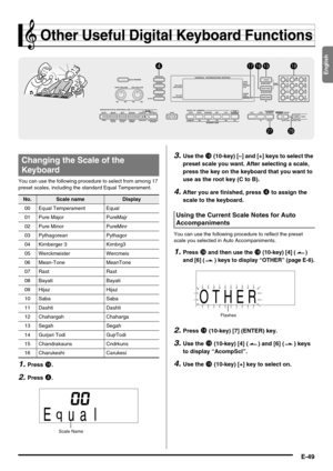 Page 51English
E-49
Other Useful Digital Keyboard Functions
You can use the following procedure to select from among 17 
preset scales, including the standard Equal Temperament.
1.Press bq.
2.Press 4.
3.Use the bs (10-key) [–] and [+] keys to select the 
preset scale you want. After selecting a scale, 
press the key on the keyboard that you want to 
use as the root key (C to B).
4.After you are finished, press 4 to assign the 
scale to the keyboard.
You can use the following procedure to reflect the preset...