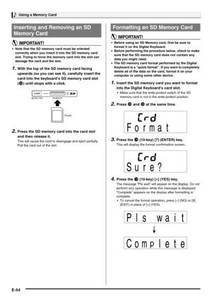 Page 56Using a Memory Card
E-54
 Note that the SD memory card must be oriented 
correctly when you insert it into the SD memory card 
slot. Trying to force the memory card into the slot can 
damage the card and the slot.
1.With the top of the SD memory card facing 
upwards (so you can see it), carefully insert the 
card into the keyboard’s SD memory card slot 
(
dt) until stops with a click.
2.Press the SD memory card into the card slot 
and then release it.
This will cause the card to disengage and eject...