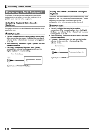 Page 64Connecting External Devices
E-62
This Digital Keyboard can be connected to commercially 
available stereo, amplifier, or recording equipment, to a 
portable audio player or other equipment.
Connection requires commercially available connecting cords, 
supplied by you.
 Turn off the external device when making connections. 
After connecting, turn down the Digital Keyboard and 
external device volume levels whenever turning power 
on or off.
 After connecting, turn on the Digital Keyboard and then 
the...