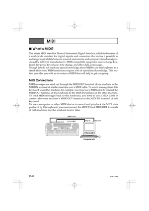 Page 38E-36
MIDI
478B-E-038A
What is MIDI?
The letters MIDI stand for Musical Instrument Digital Interface, which is the name of
a worldwide standard for digital signals and connectors that makes it possible to
exchange musical data between musical instruments and computers (machines) pro-
duced by different manufacturers. MIDI compatible equipment can exchange key-
board key press, key release, tone change, and other data as messages.
Though you do not need any special knowledge about MIDI to use this...