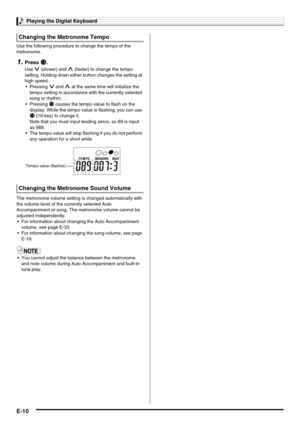 Page 12Playing the Digital Keyboard
E-10
Use the following procedure to change the tempo of the 
metronome.
1.Press bn.
Use y (slower) and t (faster) to change the tempo 
setting. Holding down either button changes the setting at 
high speed.
Pressing y and t at the same time will initialize the 
tempo setting in accordance with the currently selected 
song or rhythm.
Pressing 
bn causes the tempo value to flash on the 
display. While the tempo value is flashing, you can use 
bo (10-key) to change it.
Note...