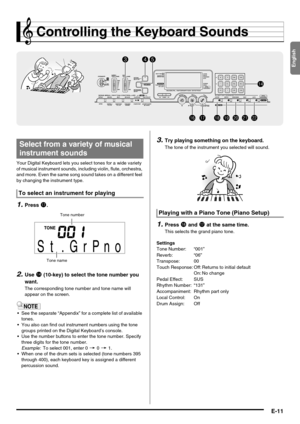 Page 13English
E-11
Controlling the Keyboard Sounds
Your Digital Keyboard lets you select tones for a wide variety 
of musical instrument sounds, including violin, flute, orchestra, 
and more. Even the same song sound takes on a different feel 
by changing the instrument type.
1.Press br.
2.Use bo (10-key) to select the tone number you 
want.
The corresponding tone number and tone name will 
appear on the screen.
 See the separate “Appendix” for a complete list of available 
tones.
 You also can find out...