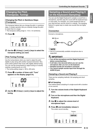 Page 15English
Controlling the Keyboard Sounds
E-13
The transpose feature lets you change the pitch, in semitone 
steps. A simple operation lets you instantly change the pitch 
to match that of a singer.
 The transpose setting range is –12 to +12 semitones.
1.Press 4.
2.Use the bo (10-key) [–] and [+] keys to select the 
transpose setting you want.
Use the tuning feature when you need to adjust the pitch 
slightly to play along with another musical instrument. Also, 
some artists perform their music with...