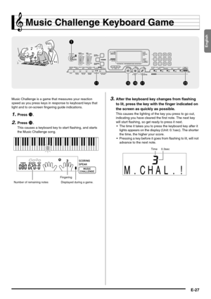 Page 29English
E-27
Music Challenge Keyboard Game
Music Challenge is a game that measures your reaction 
speed as you press keys in response to keyboard keys that 
light and to on-screen fingering guide indications.
1.Press bp.
2.Press cn.
This causes a keyboard key to start flashing, and starts 
the Music Challenge song.
3.After the keyboard key changes from flashing 
to lit, press the key with the finger indicated on 
the screen as quickly as possible.
This causes the lighting of the key you press to go out,...