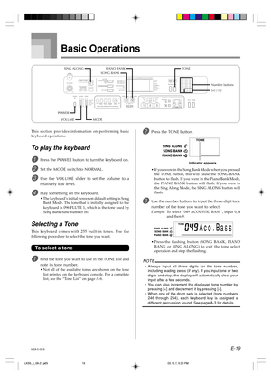 Page 21E-19
Basic Operations
This section provides information on performing basic
keyboard operations.
To play the keyboard
1Press the POWER button to turn the keyboard on.
2Set the MODE switch to NORMAL.
3Use the VOLUME slider to set the volume to a
relatively low level.
4Play something on the keyboard.
•The keyboard’s initial power on default setting is Song
Bank Mode. The tone that is initially assigned to the
keyboard is 096 FLUTE 1, which is the tone used by
Song Bank tune number 00.
Selecting a Tone
This...